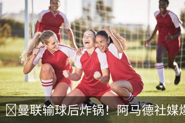 ​曼联输球后炸锅！阿马德社媒爆粗：简直是耻辱，我无话可说