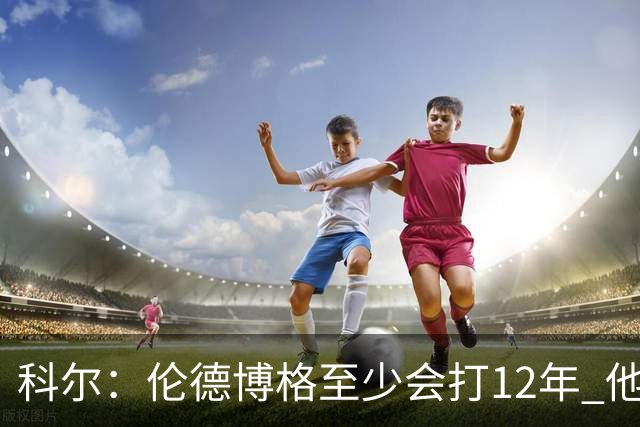 科尔：伦德博格至少会打12年 他会从防守东契奇等人中学到教训